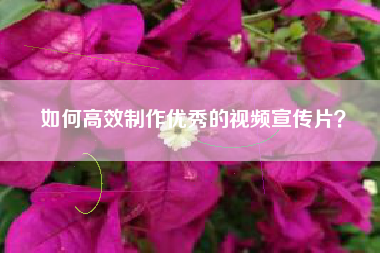 如何高效制作优秀的视频宣传片? 如何高效制作优秀的视频宣传片?
