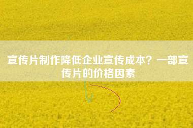 宣传片制作降低企业宣传成本？一部宣传片的价格因素